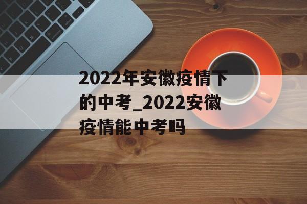 2022年安徽疫情下的中考_2022安徽疫情能中考吗